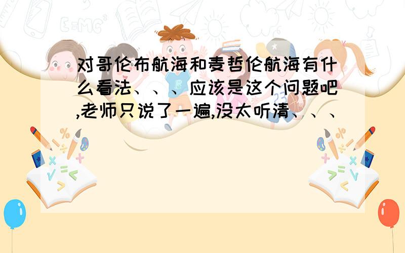 对哥伦布航海和麦哲伦航海有什么看法、、、应该是这个问题吧,老师只说了一遍,没太听清、、、