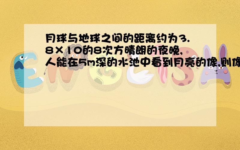 月球与地球之间的距离约为3.8×10的8次方晴朗的夜晚,人能在5m深的水池中看到月亮的像,则像到月球的距离为多少M?