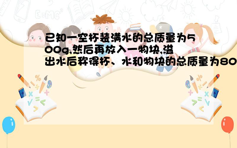 已知一空杯装满水的总质量为500g,然后再放入一物块,溢出水后称得杯、水和物块的总质量为800g,之后把物块取走后剩下的