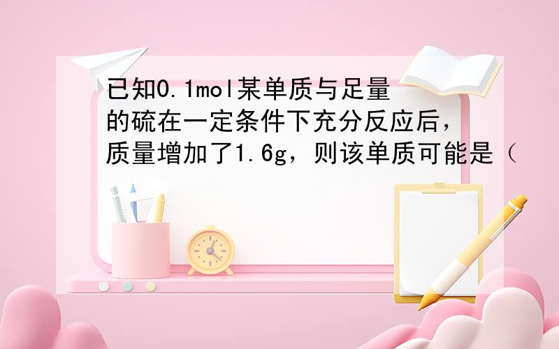 已知0.1mol某单质与足量的硫在一定条件下充分反应后，质量增加了1.6g，则该单质可能是（　　）