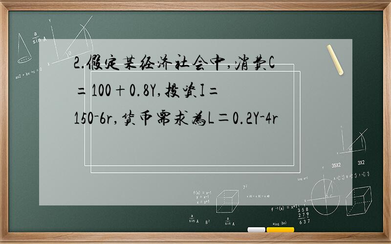 2．假定某经济社会中,消费C=100+0.8Y,投资I=150－6r,货币需求为L＝0.2Y-4r