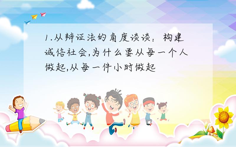 1.从辩证法的角度谈谈：构建诚信社会,为什么要从每一个人做起,从每一件小时做起