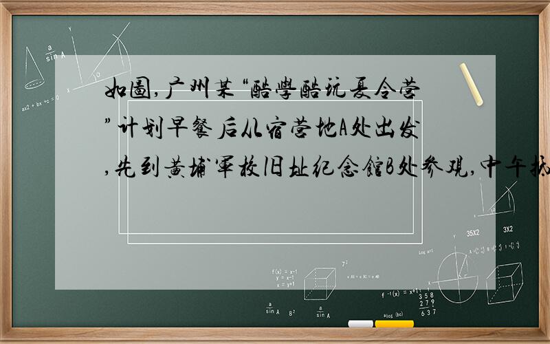 如图,广州某“酷学酷玩夏令营”计划早餐后从宿营地A处出发,先到黄埔军校旧址纪念馆B处参观,中午抵达珠江边,野餐后乘船观赏