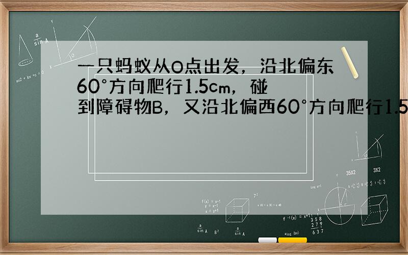 一只蚂蚁从O点出发，沿北偏东60°方向爬行1.5cm，碰到障碍物B，又沿北偏西60°方向爬行1.5cm到C．