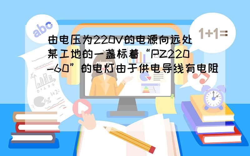 由电压为220V的电源向远处某工地的一盏标着“PZ220-60”的电灯由于供电导线有电阻