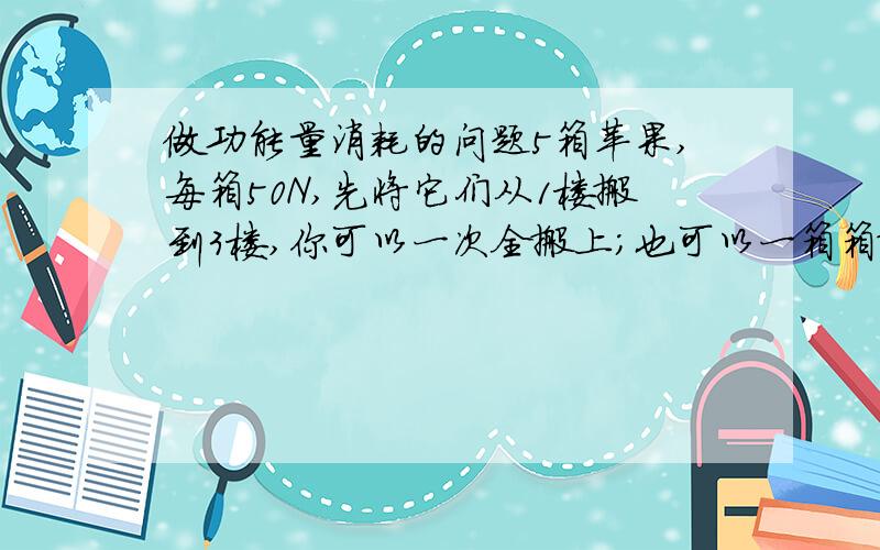 做功能量消耗的问题5箱苹果,每箱50N,先将它们从1楼搬到3楼,你可以一次全搬上；也可以一箱箱搬,分五次搬上.哪种方式消