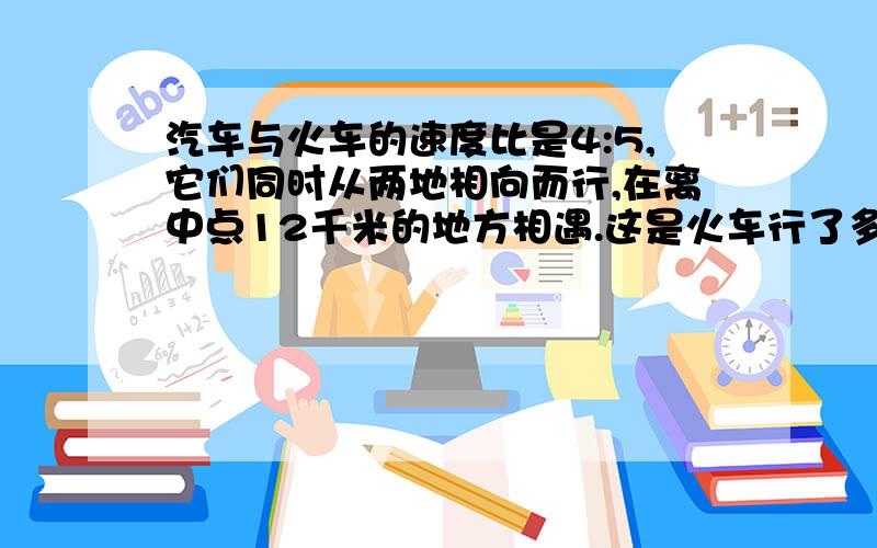 汽车与火车的速度比是4:5,它们同时从两地相向而行,在离中点12千米的地方相遇.这是火车行了多少米?