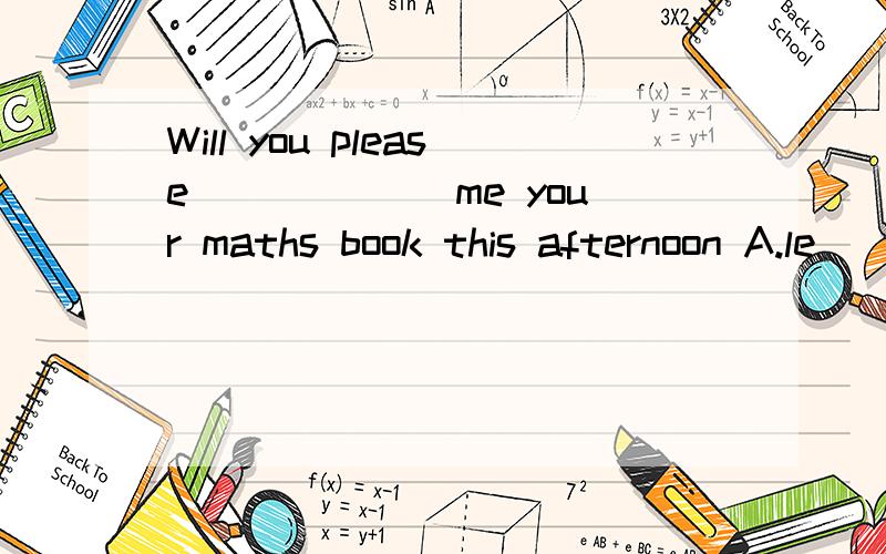 Will you please______ me your maths book this afternoon A.le