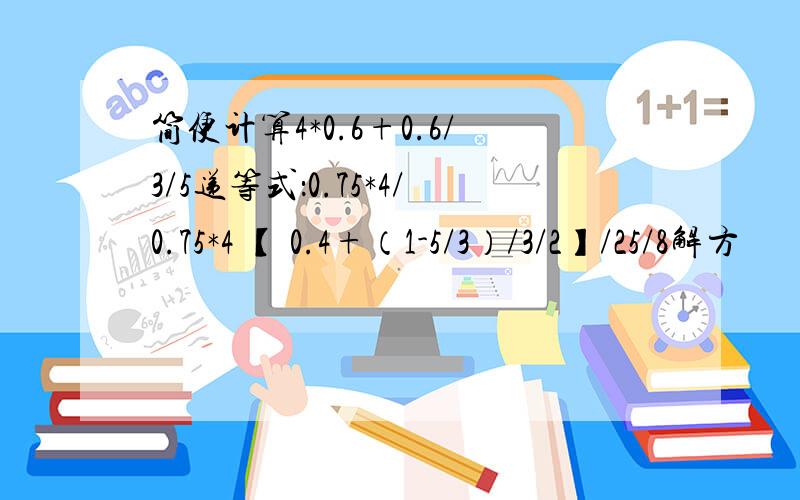 简便计算4*0.6+0.6/3/5递等式：0.75*4/0.75*4 【 0.4+（1-5/3）/3/2】/25/8解方