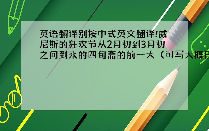 英语翻译别按中式英文翻译!威尼斯的狂欢节从2月初到3月初之间到来的四旬斋的前一天（可写大概日期.）开始,延续大约两周时间