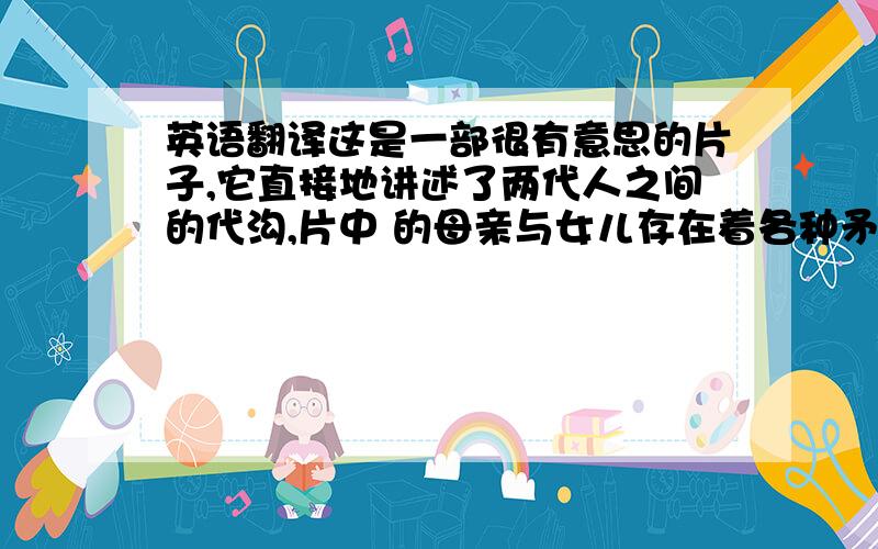 英语翻译这是一部很有意思的片子,它直接地讲述了两代人之间的代沟,片中 的母亲与女儿存在着各种矛盾,他们不能相互理解……通