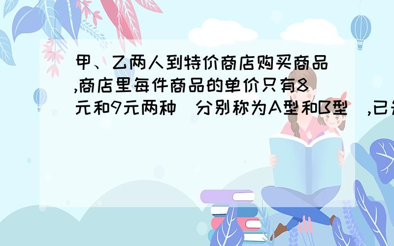 甲、乙两人到特价商店购买商品,商店里每件商品的单价只有8元和9元两种（分别称为A型和B型）,已知两人购买商品的件数相同,