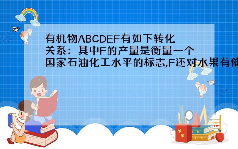 有机物ABCDEF有如下转化关系：其中F的产量是衡量一个国家石油化工水平的标志,F还对水果有催熟