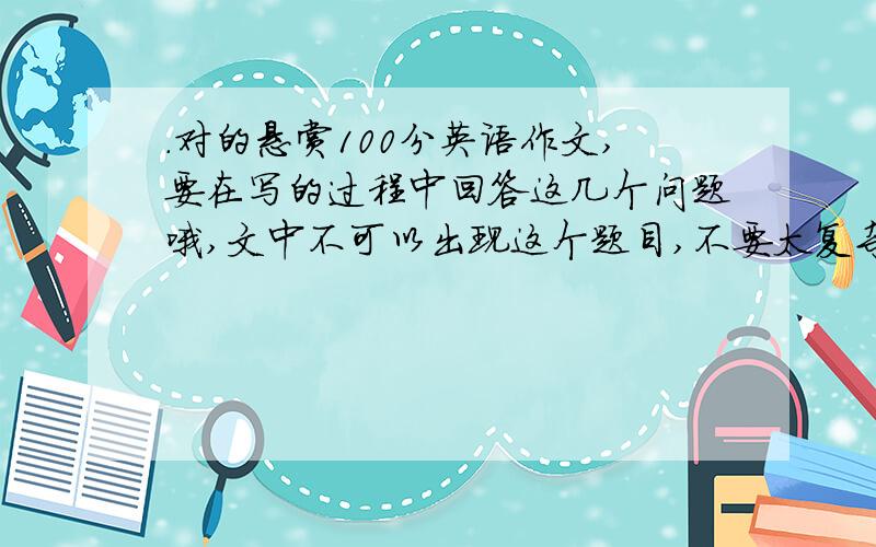 .对的悬赏100分英语作文,要在写的过程中回答这几个问题哦,文中不可以出现这个题目,不要太复杂,80词吧：How old