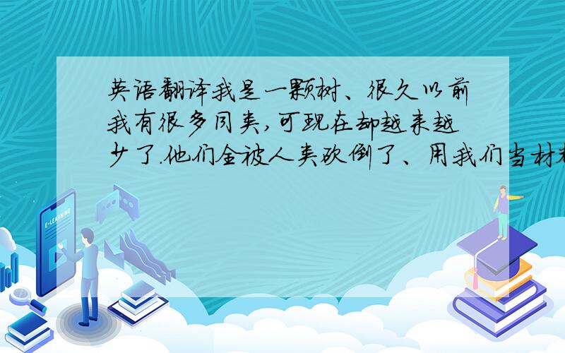 英语翻译我是一颗树、很久以前我有很多同类,可现在却越来越少了.他们全被人类砍倒了、用我们当材料去做一次性筷子、家具、建筑