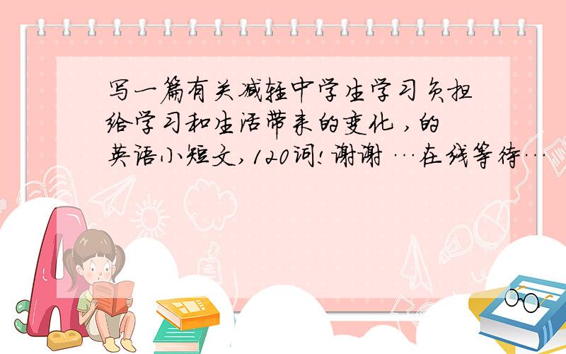 写一篇有关减轻中学生学习负担给学习和生活带来的变化 ,的英语小短文,120词!谢谢 …在线等待…