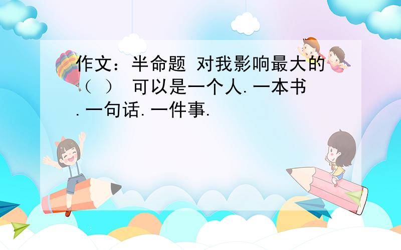 作文：半命题 对我影响最大的（ ） 可以是一个人.一本书.一句话.一件事.