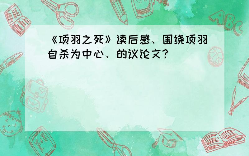 《项羽之死》读后感、围绕项羽自杀为中心、的议论文?