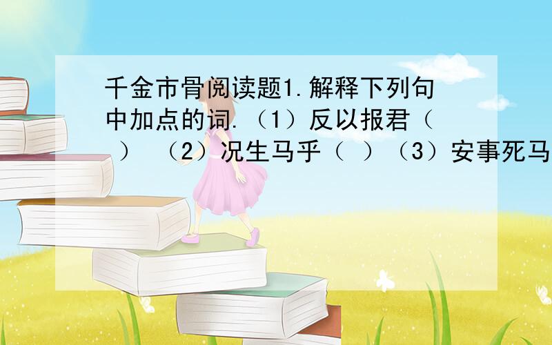 千金市骨阅读题1.解释下列句中加点的词.（1）反以报君（ ） （2）况生马乎（ ）（3）安事死马而捐五百金 （3）不能期