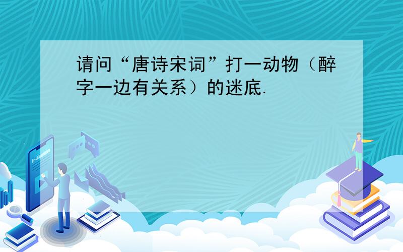 请问“唐诗宋词”打一动物（醉字一边有关系）的迷底.