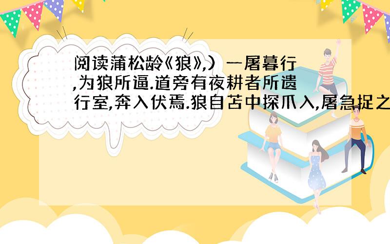 阅读蒲松龄《狼》,）一屠暮行,为狼所逼.道旁有夜耕者所遗行室,奔入伏焉.狼自苫中探爪入,屠急捉之,令不可去.顾无计可以死