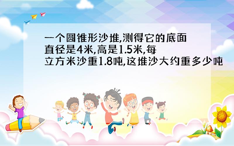 一个圆锥形沙堆,测得它的底面直径是4米,高是1.5米,每立方米沙重1.8吨,这堆沙大约重多少吨