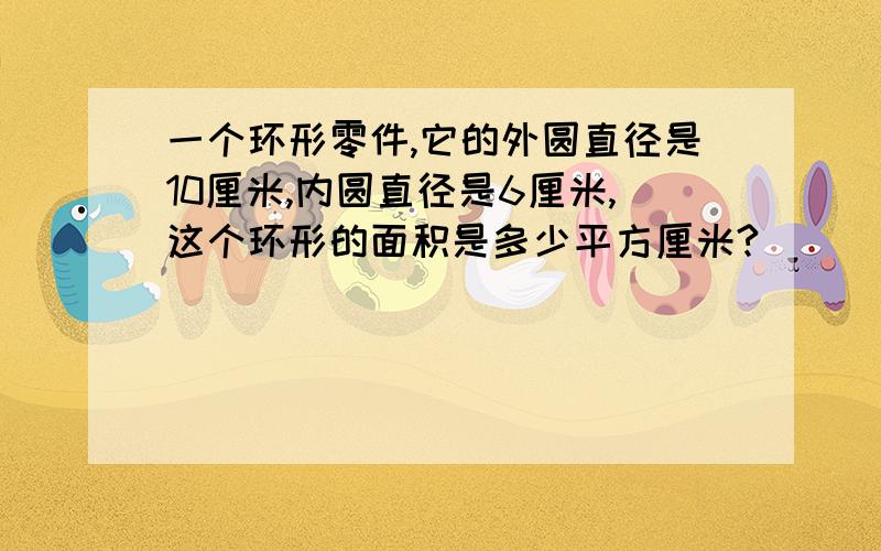 一个环形零件,它的外圆直径是10厘米,内圆直径是6厘米,这个环形的面积是多少平方厘米?