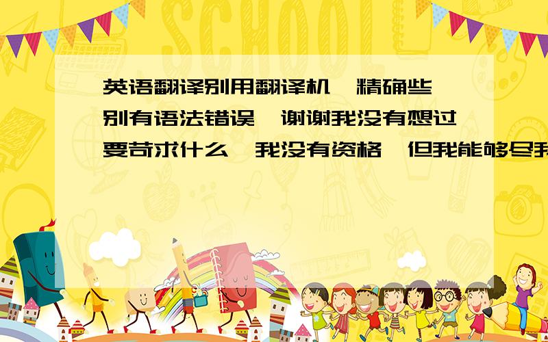 英语翻译别用翻译机、精确些、别有语法错误、谢谢我没有想过要苛求什么、我没有资格、但我能够尽我自己所能、为你付出、所以别让