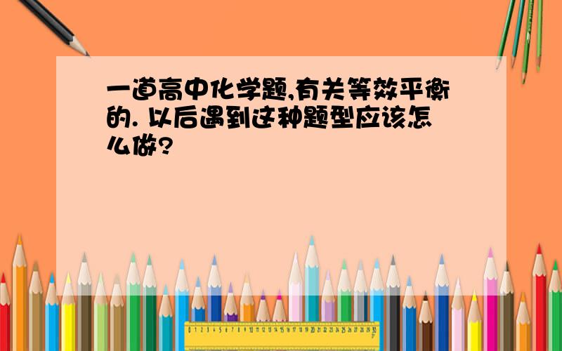 一道高中化学题,有关等效平衡的. 以后遇到这种题型应该怎么做?