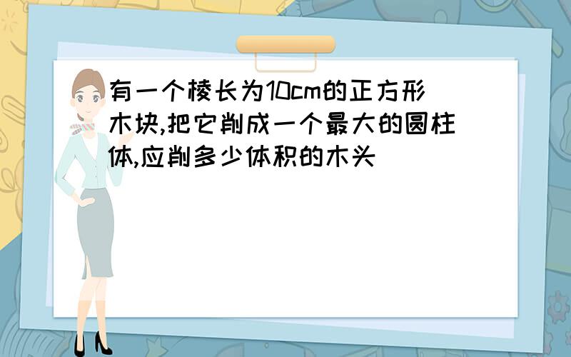 有一个棱长为10cm的正方形木块,把它削成一个最大的圆柱体,应削多少体积的木头