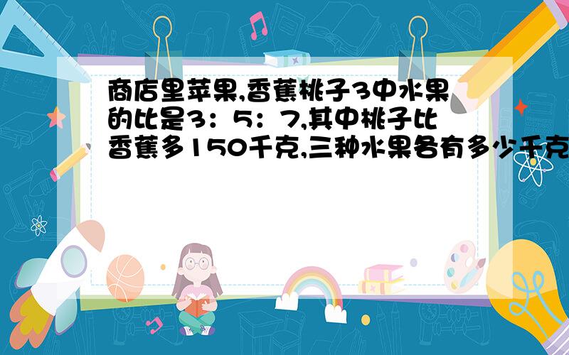 商店里苹果,香蕉桃子3中水果的比是3：5：7,其中桃子比香蕉多150千克,三种水果各有多少千克