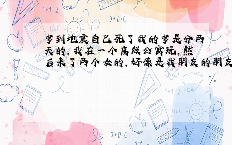 梦到地震自己死了我的梦是分两天的,我在一个高级公寓玩,然后来了两个女的,好像是我朋友的朋友,貌似因为什么原因然后要在这睡