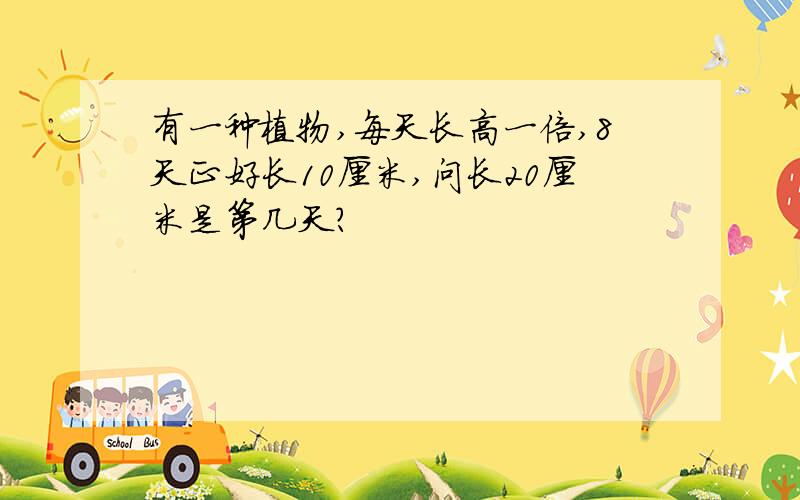 有一种植物,每天长高一倍,8天正好长10厘米,问长20厘米是第几天?