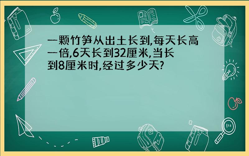 一颗竹笋从出土长到,每天长高一倍,6天长到32厘米,当长到8厘米时,经过多少天?