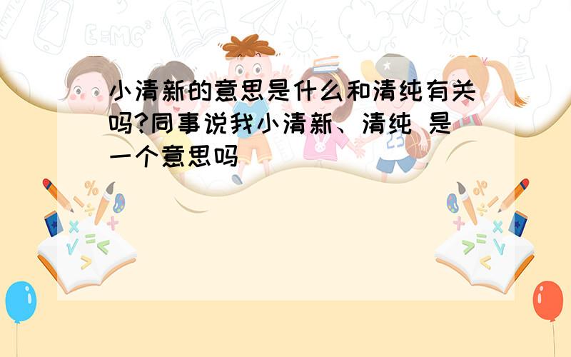 小清新的意思是什么和清纯有关吗?同事说我小清新、清纯 是一个意思吗