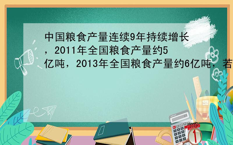 中国粮食产量连续9年持续增长，2011年全国粮食产量约5亿吨，2013年全国粮食产量约6亿吨，若两年的增长率相同，请问2