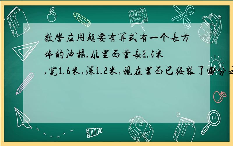 数学应用题要有算式有一个长方体的油桶,从里面量长2.5米,宽1.6米,深1.2米,现在里面已经装了四分之三容量的油,假如