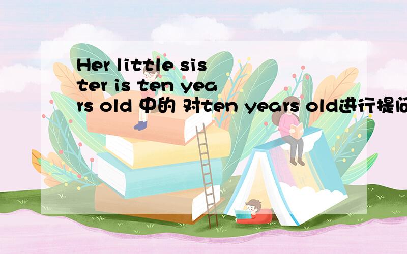 Her little sister is ten years old 中的 对ten years old进行提问