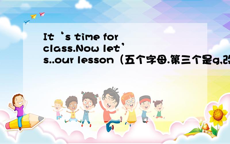 It‘s time for class.Now let’s..our lesson（五个字母.第三个是g,改填什么呢）