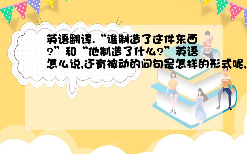 英语翻译.“谁制造了这件东西?”和“他制造了什么?”英语怎么说,还有被动的问句是怎样的形式呢,