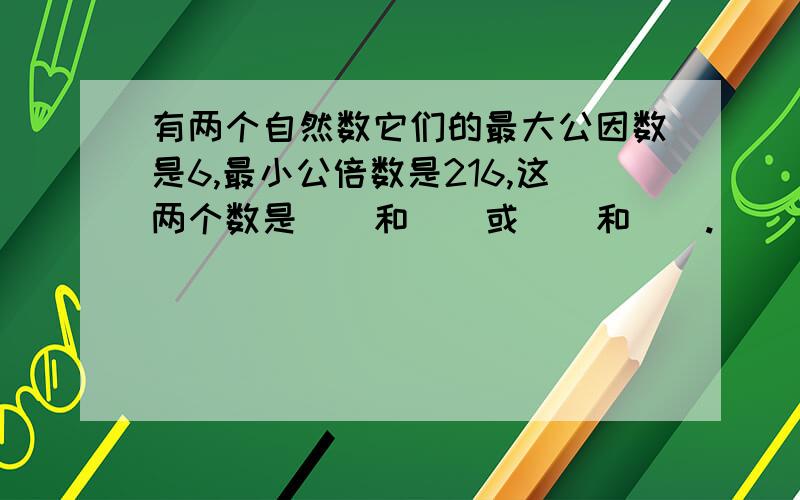 有两个自然数它们的最大公因数是6,最小公倍数是216,这两个数是（）和（）或（）和（）.