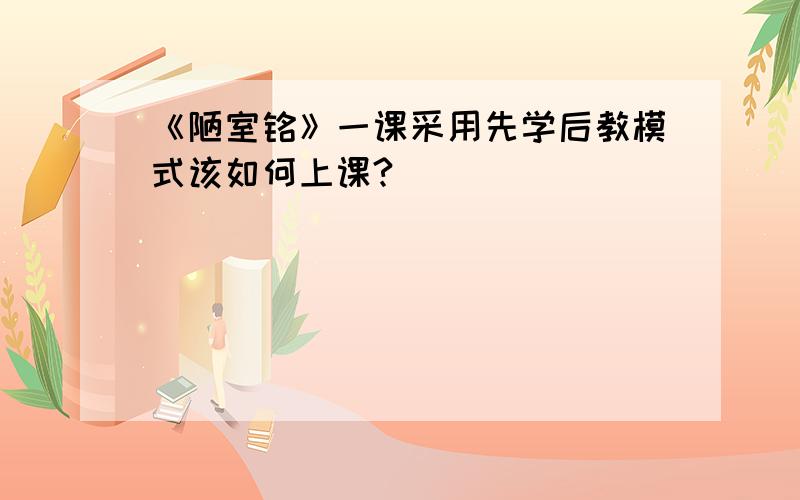 《陋室铭》一课采用先学后教模式该如何上课?