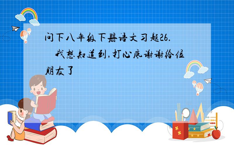 问下八年级下册语文习题26.　我想知道到,打心底谢谢给位朋友了