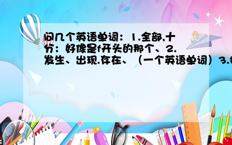 问几个英语单词：1.全部,十分：好像是f开头的那个、2.发生、出现.存在、（一个英语单词）3.拷第3个是t开头的、、、