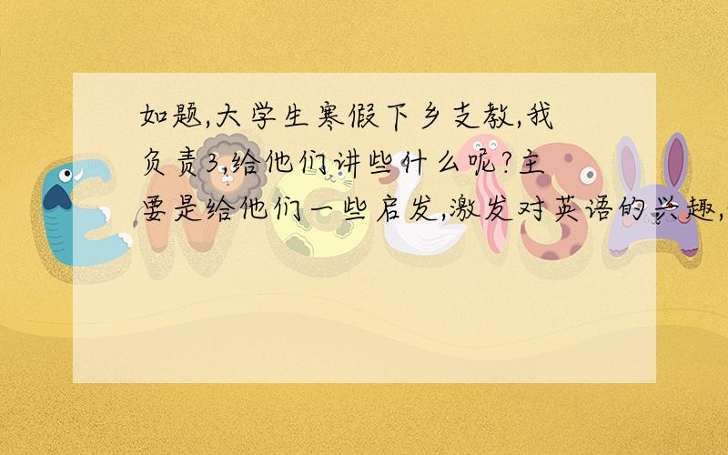 如题,大学生寒假下乡支教,我负责3,给他们讲些什么呢?主要是给他们一些启发,激发对英语的兴趣,让他们正确的认识英语和那种