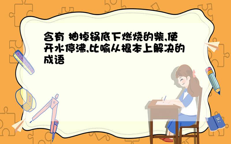 含有 抽掉锅底下燃烧的柴,使开水停沸,比喻从根本上解决的成语