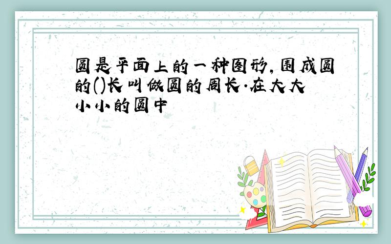 圆是平面上的一种图形,围成圆的()长叫做圆的周长.在大大小小的圆中