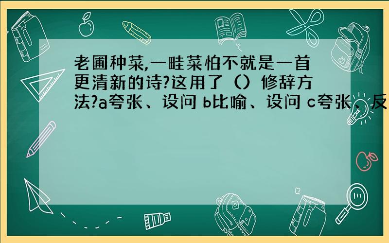 老圃种菜,一畦菜怕不就是一首更清新的诗?这用了（）修辞方法?a夸张、设问 b比喻、设问 c夸张、反问