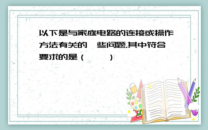 以下是与家庭电路的连接或操作方法有关的一些问题，其中符合要求的是（　　）