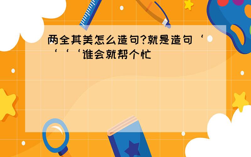 两全其美怎么造句?就是造句‘‘‘‘谁会就帮个忙